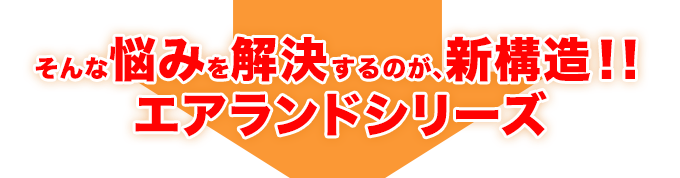 そんな悩みを解決するのが、新構造！！ エアランドシリーズ 