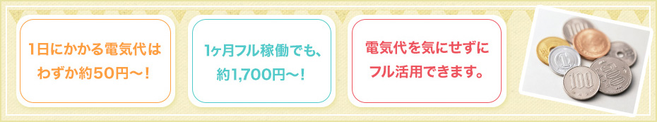 1日にかかる電気代はわずか約50円～！ 1ヶ月フル稼働でも、約1,700円～！ 電気代を気にせずにフル活用できます。